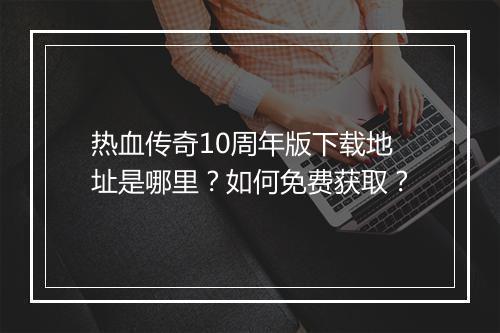 热血传奇10周年版下载地址是哪里？如何免费获取？