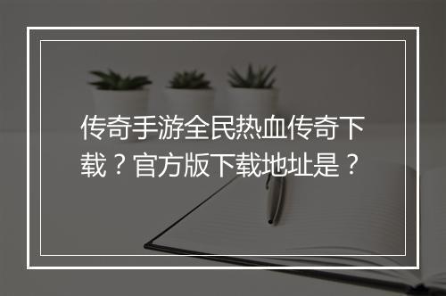 传奇手游全民热血传奇下载？官方版下载地址是？