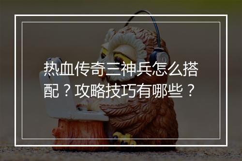 热血传奇三神兵怎么搭配？攻略技巧有哪些？