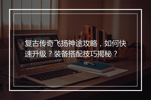 复古传奇飞扬神途攻略，如何快速升级？装备搭配技巧揭秘？