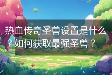 热血传奇圣兽设置是什么？如何获取最强圣兽？