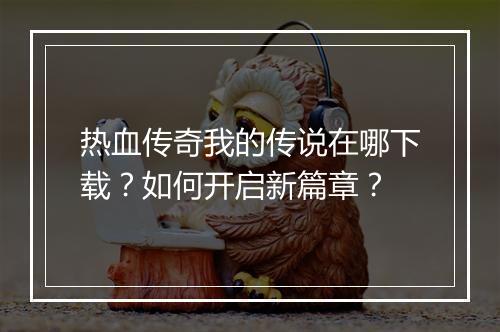 热血传奇我的传说在哪下载？如何开启新篇章？
