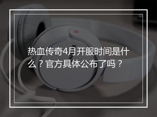 热血传奇4月开服时间是什么？官方具体公布了吗？