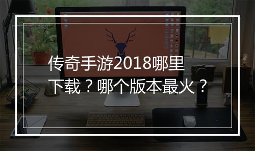 传奇手游2018哪里下载？哪个版本最火？