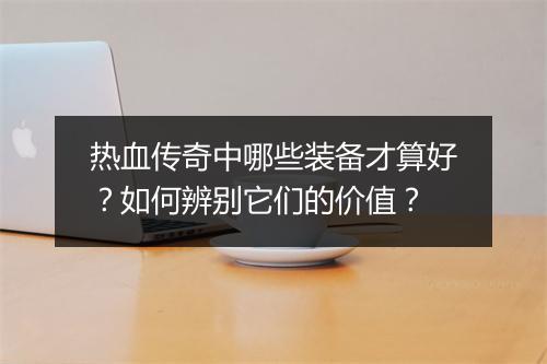 热血传奇中哪些装备才算好？如何辨别它们的价值？