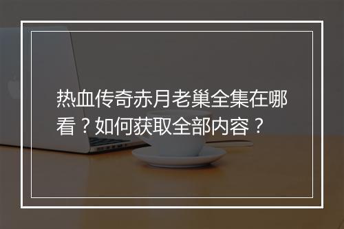 热血传奇赤月老巢全集在哪看？如何获取全部内容？