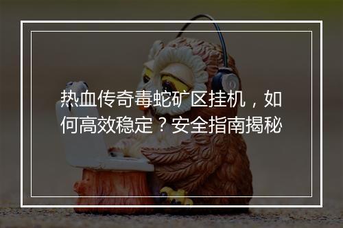 热血传奇毒蛇矿区挂机，如何高效稳定？安全指南揭秘