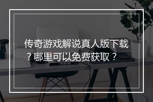 传奇游戏解说真人版下载？哪里可以免费获取？