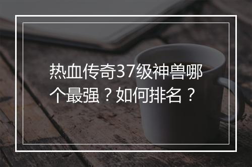 热血传奇37级神兽哪个最强？如何排名？