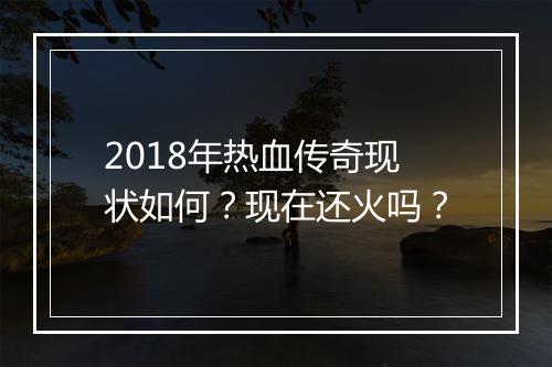 2018年热血传奇现状如何？现在还火吗？