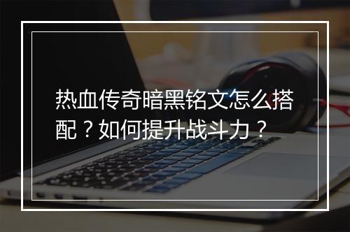 热血传奇暗黑铭文怎么搭配？如何提升战斗力？