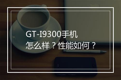 GT-I9300手机怎么样？性能如何？