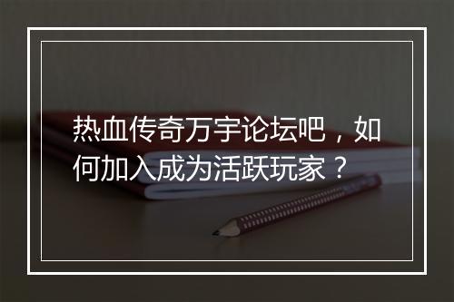 热血传奇万宇论坛吧，如何加入成为活跃玩家？
