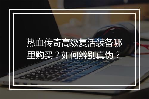 热血传奇高级复活装备哪里购买？如何辨别真伪？
