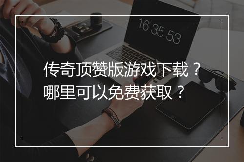 传奇顶赞版游戏下载？哪里可以免费获取？