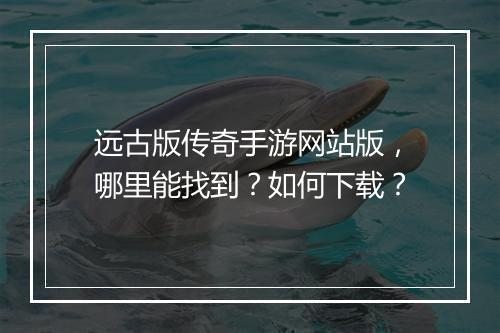远古版传奇手游网站版，哪里能找到？如何下载？