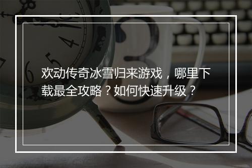 欢动传奇冰雪归来游戏，哪里下载最全攻略？如何快速升级？