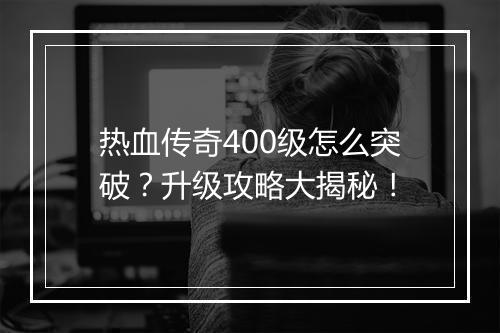 热血传奇400级怎么突破？升级攻略大揭秘！