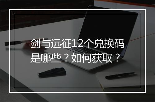剑与远征12个兑换码是哪些？如何获取？