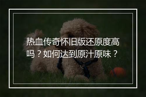 热血传奇怀旧版还原度高吗？如何达到原汁原味？