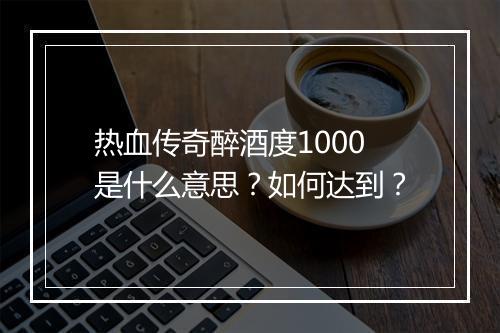 热血传奇醉酒度1000是什么意思？如何达到？