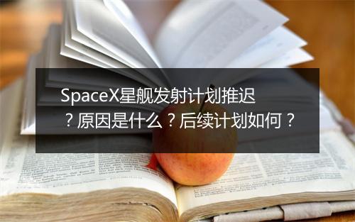 SpaceX星舰发射计划推迟？原因是什么？后续计划如何？