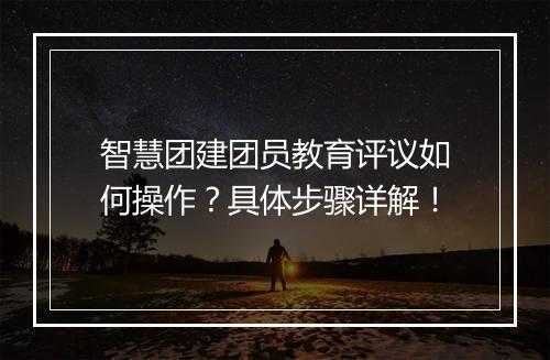 智慧团建团员教育评议如何操作？具体步骤详解！
