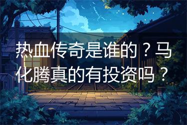 热血传奇是谁的？马化腾真的有投资吗？