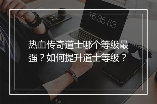 热血传奇道士哪个等级最强？如何提升道士等级？