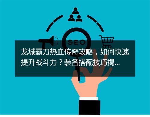 龙城霸刀热血传奇攻略，如何快速提升战斗力？装备搭配技巧揭秘？