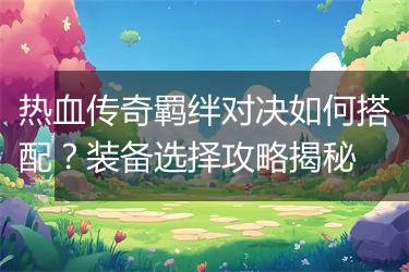 热血传奇羁绊对决如何搭配？装备选择攻略揭秘