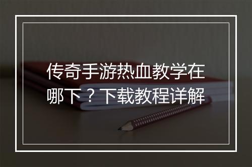传奇手游热血教学在哪下？下载教程详解