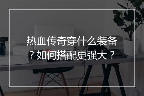 热血传奇穿什么装备？如何搭配更强大？