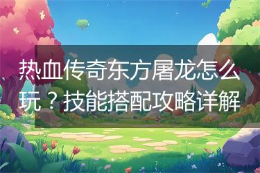 热血传奇东方屠龙怎么玩？技能搭配攻略详解