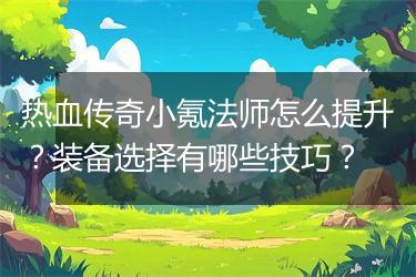 热血传奇小氪法师怎么提升？装备选择有哪些技巧？