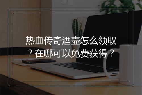 热血传奇酒壶怎么领取？在哪可以免费获得？