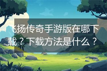 飞扬传奇手游版在哪下载？下载方法是什么？