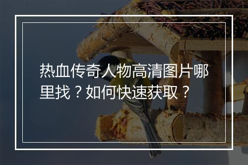 热血传奇人物高清图片哪里找？如何快速获取？