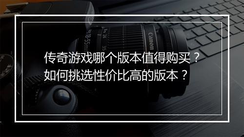 传奇游戏哪个版本值得购买?如何挑选性价比高的版本?
