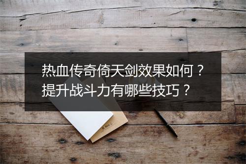 热血传奇倚天剑效果如何？提升战斗力有哪些技巧？