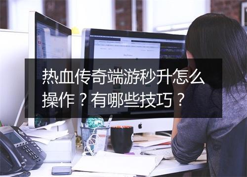 热血传奇端游秒升怎么操作？有哪些技巧？