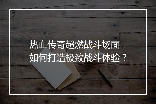热血传奇超燃战斗场面，如何打造极致战斗体验？