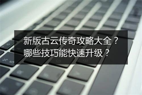 新版古云传奇攻略大全？哪些技巧能快速升级？
