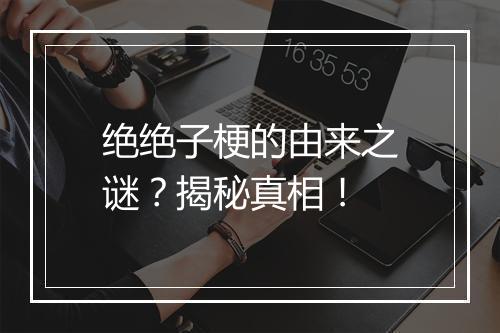 绝绝子梗的由来之谜？揭秘真相！