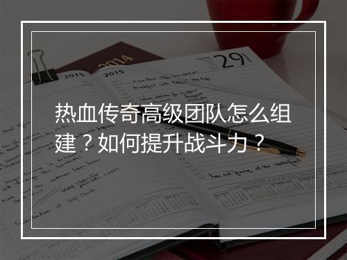 热血传奇高级团队怎么组建？如何提升战斗力？