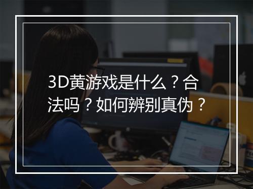 3D黄游戏是什么？合法吗？如何辨别真伪？