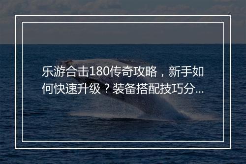 乐游合击180传奇攻略，新手如何快速升级？装备搭配技巧分享？