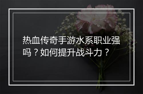 热血传奇手游水系职业强吗？如何提升战斗力？