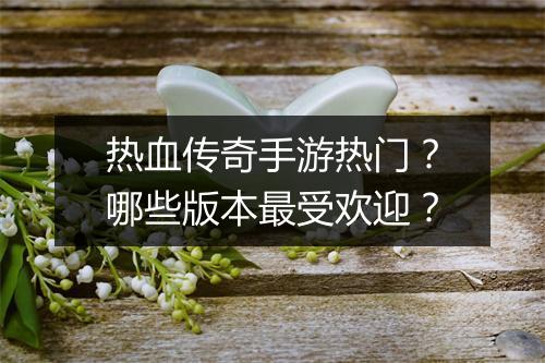 热血传奇手游热门？哪些版本最受欢迎？