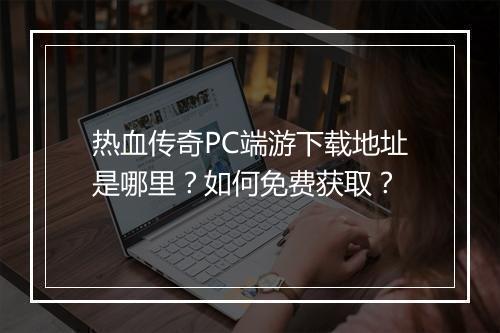 热血传奇PC端游下载地址是哪里？如何免费获取？